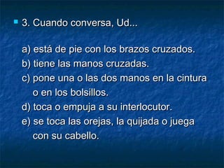  3. Cuando conversa, Ud...3. Cuando conversa, Ud...
a) está de pie con los brazos cruzados.a) está de pie con los brazos cruzados.
b) tiene las manos cruzadas.b) tiene las manos cruzadas.
c) pone una o las dos manos en la cinturac) pone una o las dos manos en la cintura
o en los bolsillos.o en los bolsillos.
d) toca o empuja a su interlocutor.d) toca o empuja a su interlocutor.
e) se toca las orejas, la quijada o juegae) se toca las orejas, la quijada o juega
con su cabello.con su cabello.
 
