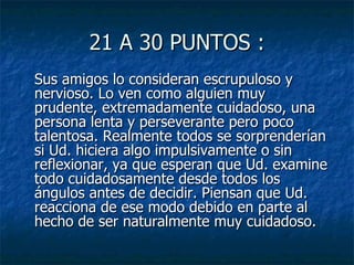21 A 30 PUNTOS : Sus amigos lo consideran escrupuloso y nervioso. Lo ven como alguien muy prudente, extremadamente cuidadoso, una persona lenta y perseverante pero poco talentosa. Realmente todos se sorprenderían si Ud. hiciera algo impulsivamente o sin reflexionar, ya que esperan que Ud. examine todo cuidadosamente desde todos los ángulos antes de decidir. Piensan que Ud. reacciona de ese modo debido en parte al hecho de ser naturalmente muy cuidadoso.  