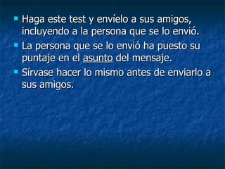 Haga este test y envíelo a sus amigos, incluyendo a la persona que se lo envió. La persona que se lo envió ha puesto su puntaje en el  asunto  del mensaje. Sírvase hacer lo mismo antes de enviarlo a sus amigos.  