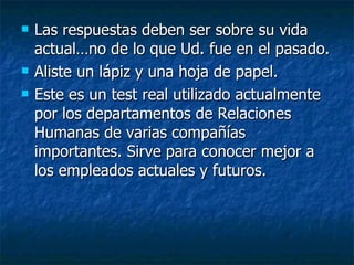 Las respuestas deben ser sobre su vida actual…no de lo que Ud. fue en el pasado. Aliste un lápiz y una hoja de papel.  Este es un test real utilizado actualmente por los departamentos de Relaciones Humanas de varias compañías importantes. Sirve para conocer mejor a los empleados actuales y futuros. 