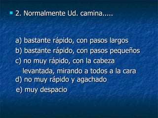 2. Normalmente Ud. camina..... a) bastante rápido, con pasos largos  b) bastante rápido, con pasos pequeños  c) no muy rápido, con la cabeza levantada, mirando a todos a la cara d) no muy rápido y agachado  e) muy despacio  
