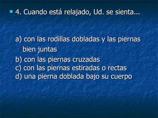 4.  Cuando está relajado, Ud. se sienta... a) con las rodillas dobladas y las piernas bien juntas  b) con las piernas cruzadas c) con las piernas estiradas o rectas d) una pierna doblada bajo su cuerpo 