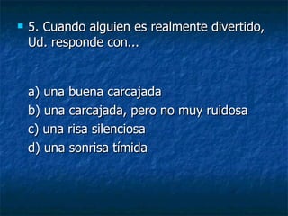 5.  Cuando alguien es realmente divertido, Ud. responde con... a) una buena carcajada  b) una carcajada, pero no muy ruidosa  c) una risa silenciosa  d) una sonrisa tímida 
