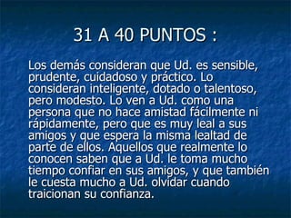 31 A 40 PUNTOS : Los demás consideran que Ud. es sensible, prudente, cuidadoso y práctico. Lo consideran inteligente, dotado o talentoso, pero modesto. Lo ven a Ud. como una persona que no hace amistad fácilmente ni rápidamente, pero que es muy leal a sus amigos y que espera la misma lealtad de parte de ellos. Aquellos que realmente lo conocen saben que a Ud. le toma mucho tiempo confiar en sus amigos, y que también le cuesta mucho a Ud. olvidar cuando traicionan su confianza.  