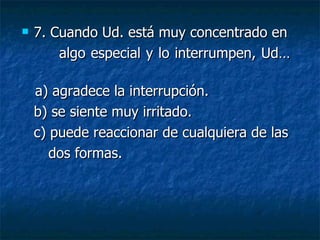    7. Cuando Ud. está muy concentrado en
        algo especial y lo interrumpen, Ud…

    a) agradece la interrupción.
    b) se siente muy irritado.
    c) puede reaccionar de cualquiera de las
       dos formas.
 