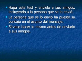    Haga este test y envíelo a sus amigos,
    incluyendo a la persona que se lo envió.
   La persona que se lo envió ha puesto su
    puntaje en el asunto del mensaje.
   Sírvase hacer lo mismo antes de enviarlo
    a sus amigos.
 