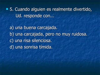 5.  Cuando alguien es realmente divertido, Ud. responde con... a) una buena carcajada.  b) una carcajada, pero no muy ruidosa.  c) una risa silenciosa.  d) una sonrisa tímida. 