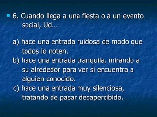 6.  Cuando llega a una fiesta o a un evento social, Ud… a) hace una entrada ruidosa de modo que todos lo noten.  b) hace una entrada tranquila, mirando a su alrededor para ver si encuentra a  alguien conocido. c) hace una entrada muy silenciosa,  tratando de pasar desapercibido. 