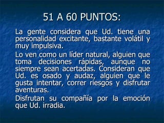 51 A 60 PUNTOS: La gente considera que Ud. tiene una personalidad excitante, bastante volátil y muy impulsiva. Lo ven como un líder natural, alguien que toma decisiones rápidas, aunque no siempre sean acertadas. Consideran que Ud. es osado y audaz, alguien que le gusta intentar, correr riesgos y disfrutar aventuras. Disfrutan su compañía por la emoción que Ud. irradia.   