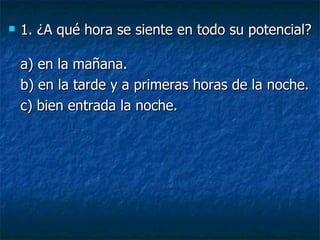 1. ¿A qué hora se siente en todo su potencial? a) en la mañana.  b) en la tarde y a primeras horas de la noche.  c) bien entrada la noche. 