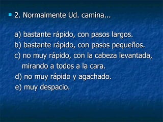 2. Normalmente Ud. camina... a) bastante rápido, con pasos largos.  b) bastante rápido, con pasos pequeños. c) no muy rápido, con la cabeza levantada, mirando a todos a la cara. d) no muy rápido y agachado. e) muy despacio. 