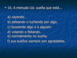 10.  A menudo Ud. sueña que está... a) cayendo.  b) peleando o luchando por algo.  c) buscando algo o a alguien.  d) volando o flotando. e) normalmente no sueña.  f) sus sueños siempre son agradables. 
