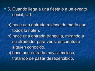  6.6. Cuando llega a una fiesta o a un eventoCuando llega a una fiesta o a un evento
social, Ud…social, Ud…
a) hace una entrada ruidosa de modo quea) hace una entrada ruidosa de modo que
todos lo noten.todos lo noten.
b) hace una entrada tranquila, mirando ab) hace una entrada tranquila, mirando a
su alrededor para ver si encuentra asu alrededor para ver si encuentra a
alguien conocido.alguien conocido.
c) hace una entrada muy silenciosa,c) hace una entrada muy silenciosa,
tratando de pasar desapercibido.tratando de pasar desapercibido.
 