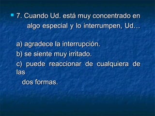  7.7. Cuando Ud. está muy concentrado enCuando Ud. está muy concentrado en
algo especial y lo interrumpen, Ud…algo especial y lo interrumpen, Ud…
a) agradece la interrupción.a) agradece la interrupción.
b) se siente muy irritado.b) se siente muy irritado.
c) puede reaccionar de cualquiera dec) puede reaccionar de cualquiera de
laslas
dos formas.dos formas.
 