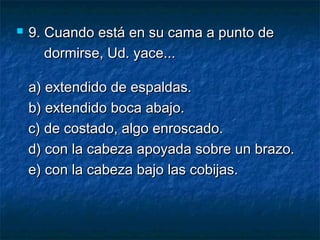 9.9. Cuando está en su cama a punto deCuando está en su cama a punto de
dormirse, Ud. yace...dormirse, Ud. yace...
a) extendido de espaldas.a) extendido de espaldas.
b) extendido boca abajo.b) extendido boca abajo.
c) de costado, algo enroscado.c) de costado, algo enroscado.
d) con la cabeza apoyada sobre un brazo.d) con la cabeza apoyada sobre un brazo.
   e) con la cabeza bajo las cobijas.e) con la cabeza bajo las cobijas.
 
