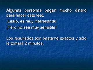 Algunas personas pagan mucho dineroAlgunas personas pagan mucho dinero
para hacer este test.para hacer este test.
¡Léalo, es muy interesante!¡Léalo, es muy interesante!
¡Pero no sea muy sensible!¡Pero no sea muy sensible!
Los resultados son bastante exactos y sóloLos resultados son bastante exactos y sólo
le tomará 2 minutos.le tomará 2 minutos.
 