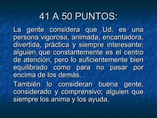 41 A 50 PUNTOS:41 A 50 PUNTOS:
La gente considera que Ud. es unaLa gente considera que Ud. es una
persona vigorosa, animada, encantadora,persona vigorosa, animada, encantadora,
divertida, práctica y siempre interesante;divertida, práctica y siempre interesante;
alguien que constantemente es el centroalguien que constantemente es el centro
de atención, pero lo suficientemente biende atención, pero lo suficientemente bien
equilibrado como para no pasar porequilibrado como para no pasar por
encima de los demás.encima de los demás.
También lo consideran buena gente,También lo consideran buena gente,
considerado y comprensivo; alguien queconsiderado y comprensivo; alguien que
siempre los anima y los ayuda.siempre los anima y los ayuda.
 