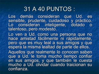 31 A 40 PUNTOS :31 A 40 PUNTOS :
Los demás consideran que Ud. esLos demás consideran que Ud. es
sensible, prudente, cuidadoso y práctico.sensible, prudente, cuidadoso y práctico.
Lo consideran inteligente, dotado oLo consideran inteligente, dotado o
talentoso, pero modesto.talentoso, pero modesto.
Lo ven a Ud. como una persona que noLo ven a Ud. como una persona que no
hace amistad fácilmente ni rápidamente,hace amistad fácilmente ni rápidamente,
pero que es muy leal a sus amigos y quepero que es muy leal a sus amigos y que
espera la misma lealtad de parte de ellos.espera la misma lealtad de parte de ellos.
Aquellos que realmente lo conocen sabenAquellos que realmente lo conocen saben
que a Ud. le toma mucho tiempo confiarque a Ud. le toma mucho tiempo confiar
en sus amigos, y que también le cuestaen sus amigos, y que también le cuesta
mucho a Ud. olvidar cuando traicionan sumucho a Ud. olvidar cuando traicionan su
confianza.confianza.
 