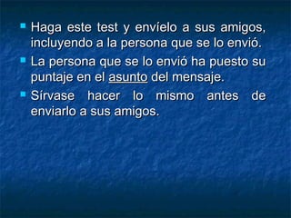  Haga este test y envíelo a sus amigos,Haga este test y envíelo a sus amigos,
incluyendo a la persona que se lo envió.incluyendo a la persona que se lo envió.
 La persona que se lo envió ha puesto suLa persona que se lo envió ha puesto su
puntaje en elpuntaje en el asuntoasunto del mensaje.del mensaje.
 Sírvase hacer lo mismo antes deSírvase hacer lo mismo antes de
enviarlo a sus amigos.enviarlo a sus amigos.
 