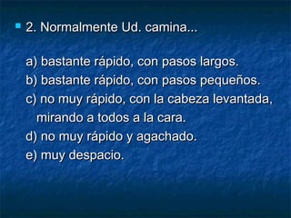  2. Normalmente Ud. camina...2. Normalmente Ud. camina...
a) bastante rápido, con pasos largos.a) bastante rápido, con pasos largos.
b) bastante rápido, con pasos pequeños.b) bastante rápido, con pasos pequeños.
c) no muy rápido, con la cabeza levantada,c) no muy rápido, con la cabeza levantada,
mirando a todos a la cara.mirando a todos a la cara.
d) no muy rápido y agachado.d) no muy rápido y agachado.
e) muy despacio.e) muy despacio.
 