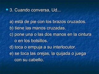  3. Cuando conversa, Ud...3. Cuando conversa, Ud...
a) está de pie con los brazos cruzados.a) está de pie con los brazos cruzados.
b) tiene las manos cruzadas.b) tiene las manos cruzadas.
c) pone una o las dos manos en la cinturac) pone una o las dos manos en la cintura
o en los bolsillos.o en los bolsillos.
d) toca o empuja a su interlocutor.d) toca o empuja a su interlocutor.
e) se toca las orejas, la quijada o juegae) se toca las orejas, la quijada o juega
con su cabello.con su cabello.
 