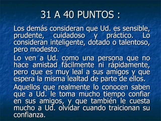 31 A 40 PUNTOS : Los demás consideran que Ud. es sensible, prudente, cuidadoso y práctico. Lo consideran inteligente, dotado o talentoso, pero modesto. Lo ven a Ud. como una persona que no hace amistad fácilmente ni rápidamente, pero que es muy leal a sus amigos y que espera la misma lealtad de parte de ellos. Aquellos que realmente lo conocen saben que a Ud. le toma mucho tiempo confiar en sus amigos, y que también le cuesta mucho a Ud. olvidar cuando traicionan su confianza.   