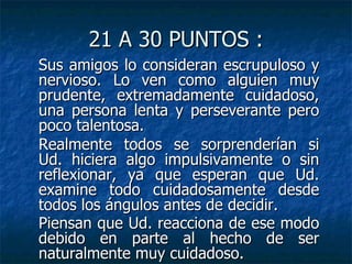21 A 30 PUNTOS : Sus amigos lo consideran escrupuloso y nervioso. Lo ven como alguien muy prudente, extremadamente cuidadoso, una persona lenta y perseverante pero poco talentosa. Realmente todos se sorprenderían si Ud. hiciera algo impulsivamente o sin reflexionar, ya que esperan que Ud. examine todo cuidadosamente desde todos los ángulos antes de decidir. Piensan que Ud. reacciona de ese modo debido en parte al hecho de ser naturalmente muy cuidadoso.   