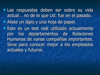 Las respuestas deben ser sobre su vida actual… no de lo que Ud. fue en el pasado. Aliste un lápiz y una hoja de papel.  Este es un test real utilizado actualmente por los departamentos de Relaciones Humanas de varias compañías importantes. Sirve para conocer mejor a los empleados actuales y futuros. 