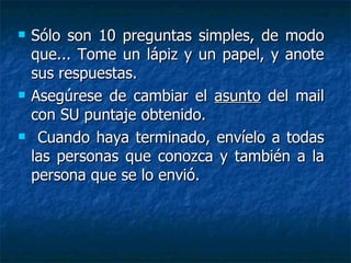 Sólo son 10 preguntas simples, de modo que... Tome un lápiz y un papel, y anote sus respuestas.  Asegúrese de cambiar el  asunto  del mail con SU puntaje obtenido.  Cuando haya terminado, envíelo a todas las personas que conozca y también a la persona que se lo envió. 