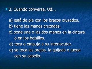 3. Cuando conversa, Ud... a) está de pie con los brazos cruzados.  b) tiene las manos cruzadas.  c) pone una o las dos manos en la cintura o en los bolsillos. d) toca o empuja a su interlocutor. e) se toca las orejas, la quijada o juega  con su cabello. 