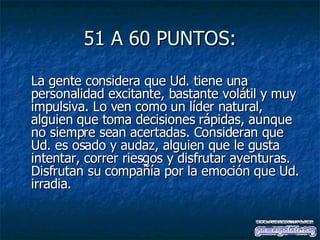 51 A 60 PUNTOS: La gente considera que Ud. tiene una personalidad excitante, bastante volátil y muy impulsiva. Lo ven como un líder natural, alguien que toma decisiones rápidas, aunque no siempre sean acertadas. Consideran que Ud. es osado y audaz, alguien que le gusta intentar, correr riesgos y disfrutar aventuras. Disfrutan su compañía por la emoción que Ud. irradia.  