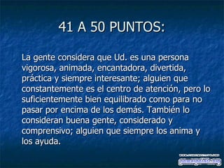 41 A 50 PUNTOS: La gente considera que Ud. es una persona vigorosa, animada, encantadora, divertida, práctica y siempre interesante; alguien que constantemente es el centro de atención, pero lo suficientemente bien equilibrado como para no pasar por encima de los demás. También lo consideran buena gente, considerado y comprensivo; alguien que siempre los anima y los ayuda. 