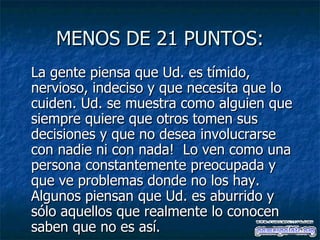 MENOS DE 21 PUNTOS: La gente piensa que Ud. es tímido, nervioso, indeciso y que necesita que lo cuiden. Ud. se muestra como alguien que siempre quiere que otros tomen sus decisiones y que no desea involucrarse con nadie ni con nada!  Lo ven como una persona constantemente preocupada y que ve problemas donde no los hay. Algunos piensan que Ud. es aburrido y sólo aquellos que realmente lo conocen saben que no es así.   