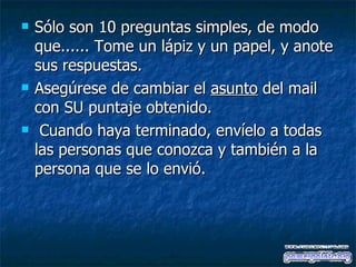 Sólo son 10 preguntas simples, de modo que...... Tome un lápiz y un papel, y anote sus respuestas.  Asegúrese de cambiar el  asunto  del mail con SU puntaje obtenido.  Cuando haya terminado, envíelo a todas las personas que conozca y también a la persona que se lo envió.   