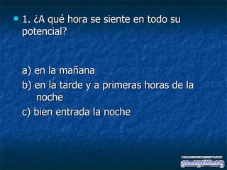 1. ¿A qué hora se siente en todo su potencial? a) en la mañana  b) en la tarde y a primeras horas de la  noche  c) bien entrada la noche 
