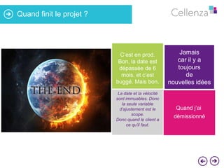 Quand finit le projet ?

C’est en prod.
Bon, la date est
dépassée de 6
mois, et c’est
buggé. Mais bon.

Jamais
car il y a
toujours
de
nouvelles idées

La date et la vélocité
sont immuables. Donc
la seule variable
d’ajustement est le
scope.
Donc quand le client a
ce qu’il faut.

Quand j’ai

démissionné

 