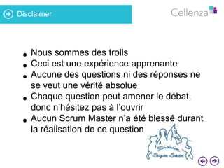 Disclaimer

sommes des trolls
• Nousest une expérience apprenante
• Ceci des questions ni des réponses ne
• Aucune

•

•

se veut une vérité absolue
Chaque question peut amener le débat,
donc n’hésitez pas à l’ouvrir
Aucun Scrum Master n’a été blessé durant
la réalisation de ce questionnaire

 