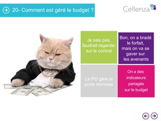 20- Comment est géré le budget ?

Je sais pas,
faudrait regarder
sur le contrat

Le PO gère le
porte monnaie

Bon, on a bradé
le forfait,
mais on va se
gaver sur
les avenants
On a des
indicateurs

partagés
sur le budget

 