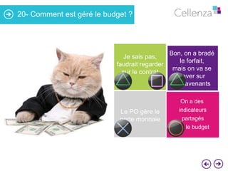 20- Comment est géré le budget ?

Je sais pas,
faudrait regarder
sur le contrat

Le PO gère le
porte monnaie

Bon, on a bradé
le forfait,
mais on va se
gaver sur
les avenants
On a des
indicateurs

partagés
sur le budget

 