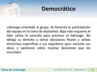 Democrático
Liderazgo orientado al grupo. Se fomenta la participación
del equipo en la toma de decisiones. Bajo este esquema el
líder utiliza la consulta para practicar el liderazgo. No
delega su derecho a tomar decisiones finales y señala
directrices específicas a sus seguidores pero consulta sus
ideas y opiniones sobre muchas decisiones que les
incumben.

Tipos de Liderazgo

Ing. Humberto Jiménez Olea

hujiol@hotmail.com

3

 
