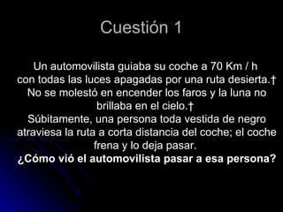 Cuestión 1 Un automovilista guiaba su coche a 70 Km / h  con todas las luces apagadas por una ruta desierta.  No se molestó en encender los faros y la luna no brillaba en el cielo.   Súbitamente, una persona toda vestida de negro atraviesa la ruta a corta distancia del coche; el coche frena y lo deja pasar.  ¿Cómo vió el automovilista pasar a esa persona? 