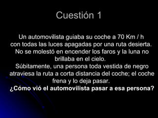 Cuestión 1

    Un automovilista guiaba su coche a 70 Km / h
con todas las luces apagadas por una ruta desierta.
  No se molestó en encender los faros y la luna no
                  brillaba en el cielo.
  Súbitamente, una persona toda vestida de negro
atraviesa la ruta a corta distancia del coche; el coche
                 frena y lo deja pasar.
¿Cómo vió el automovilista pasar a esa persona?
 