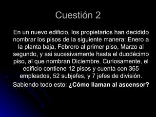 Cuestión 2
En un nuevo edificio, los propietarios han decidido
nombrar los pisos de la siguiente manera: Enero a
  la planta baja, Febrero al primer piso, Marzo al
segundo, y asi sucesivamente hasta el duodécimo
piso, al que nombran Diciembre. Curiosamente, el
    edificio contiene 12 pisos y cuenta con 365
   empleados, 52 subjefes, y 7 jefes de división.
Sabiendo todo esto: ¿Cómo llaman al ascensor?
 