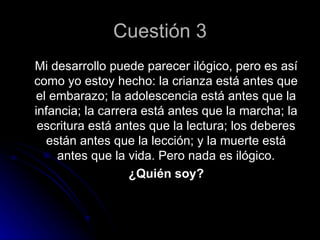 Cuestión 3
Mi desarrollo puede parecer ilógico, pero es así
como yo estoy hecho: la crianza está antes que
 el embarazo; la adolescencia está antes que la
infancia; la carrera está antes que la marcha; la
 escritura está antes que la lectura; los deberes
   están antes que la lección; y la muerte está
     antes que la vida. Pero nada es ilógico.
                   ¿Quién soy?
 