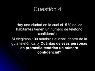 Cuestión 4

   Hay una ciudad en la cual el 5 % de los
   habitantes tienen un número de teléfono
                 confidencial.
Si elegimos 100 nombres al azar, dentro de la
guia telefónica, ¿ Cuántas de esas personas
      en promedio tendrían un número
                 confidencial?
 