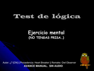 Test de lógica

                       Ejercicio mental
                        (NO TENGAS PRISA…)




Autor: ¿? [CN] || Procedencia: Heart Breaker || Remake: Owl Observer
                   AVANCE MANUAL. SIN AUDIO
 