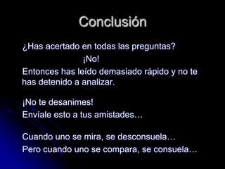 Conclusión
¿Has acertado en todas las preguntas?
               ¡No!
Entonces has leído demasiado rápido y no te
has detenido a analizar.

¡No te desanimes!
Envíale esto a tus amistades…

Cuando uno se mira, se desconsuela…
Pero cuando uno se compara, se consuela…
 