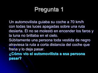 Pregunta 1
Un automovilista guiaba su coche a 70 km/h
con todas las luces apagadas sobre una ruta
desierta. Él no se molestó en encender los faros y
la luna no brillaba en el cielo.
Súbitamente una persona toda vestida de negro
atraviesa la ruta a corta distancia del coche que
frena y lo deja pasar.
¿Cómo vio el automovilista a esa persona
pasar?
 