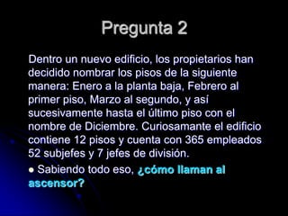 Pregunta 2
Dentro un nuevo edificio, los propietarios han
decidido nombrar los pisos de la siguiente
manera: Enero a la planta baja, Febrero al
primer piso, Marzo al segundo, y así
sucesivamente hasta el último piso con el
nombre de Diciembre. Curiosamante el edificio
contiene 12 pisos y cuenta con 365 empleados
52 subjefes y 7 jefes de división.
 Sabiendo todo eso, ¿cómo llaman al
ascensor?
 