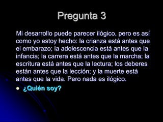 Pregunta 3
Mi desarrollo puede parecer ilógico, pero es así
como yo estoy hecho: la crianza está antes que
el embarazo; la adolescencia está antes que la
infancia; la carrera está antes que la marcha; la
escritura está antes que la lectura; los deberes
están antes que la lección; y la muerte está
antes que la vida. Pero nada es ilógico.
 ¿Quién soy?
 
